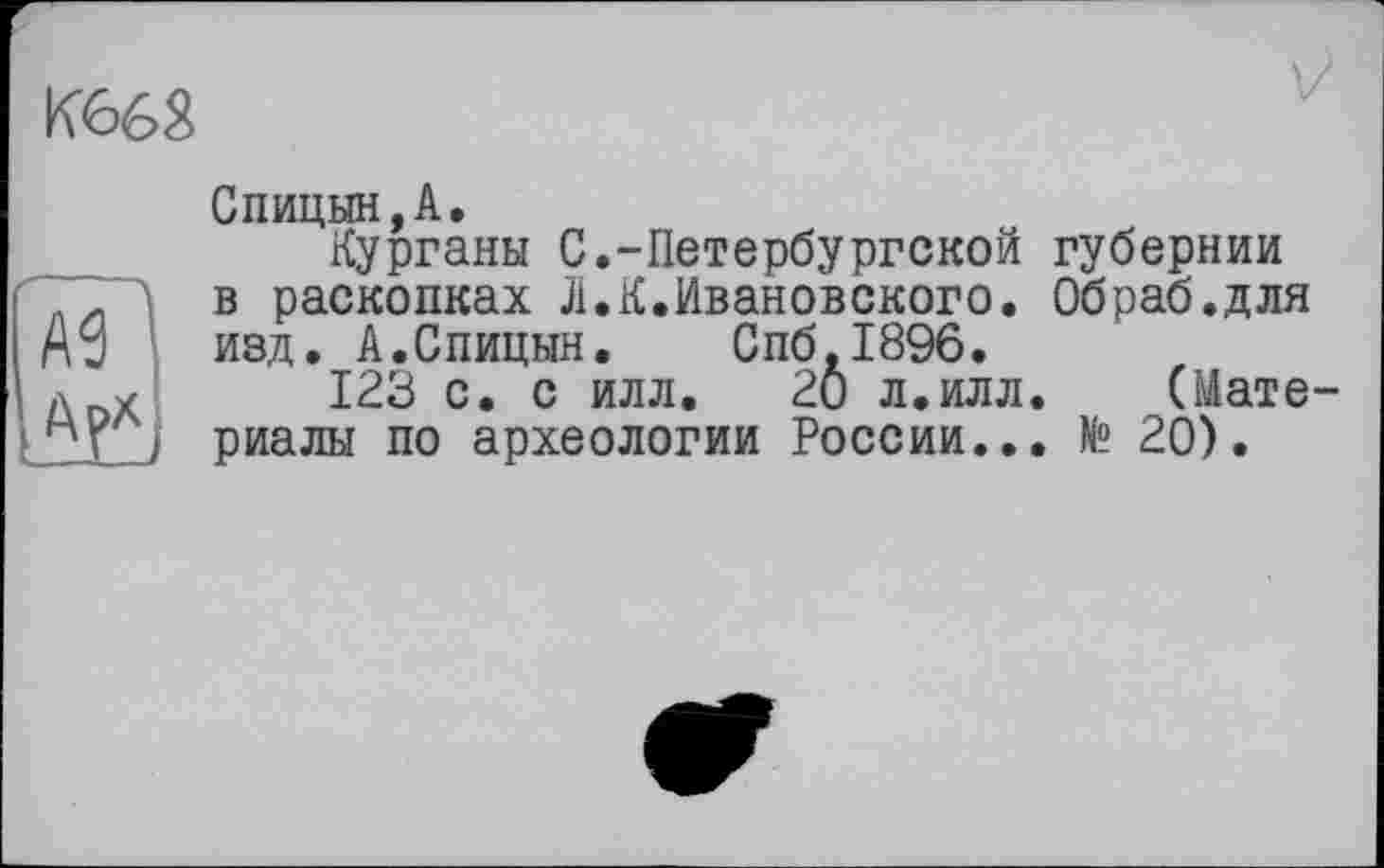 ﻿K66â
AS
Спицын,A.
Курганы С.-Петербургской губернии в раскопках Л.К.Ивановского. Обраб.для изд. А.Спицын. Спб.1896.
123 с. с илл. 2Ô л.илл. (Материалы по археологии России... № 20).